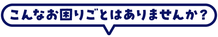 こんなお困りごとはありませんか？